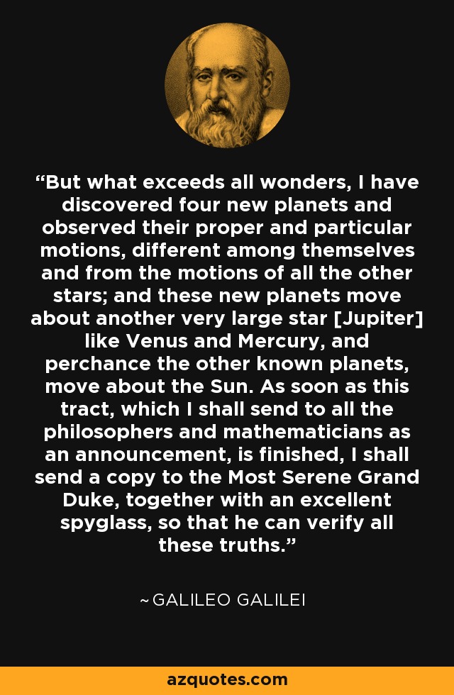 But what exceeds all wonders, I have discovered four new planets and observed their proper and particular motions, different among themselves and from the motions of all the other stars; and these new planets move about another very large star [Jupiter] like Venus and Mercury, and perchance the other known planets, move about the Sun. As soon as this tract, which I shall send to all the philosophers and mathematicians as an announcement, is finished, I shall send a copy to the Most Serene Grand Duke, together with an excellent spyglass, so that he can verify all these truths. - Galileo Galilei