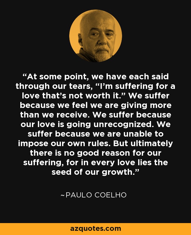 At some point, we have each said through our tears, “I’m suffering for a love that’s not worth it.” We suffer because we feel we are giving more than we receive. We suffer because our love is going unrecognized. We suffer because we are unable to impose our own rules. But ultimately there is no good reason for our suffering, for in every love lies the seed of our growth. - Paulo Coelho