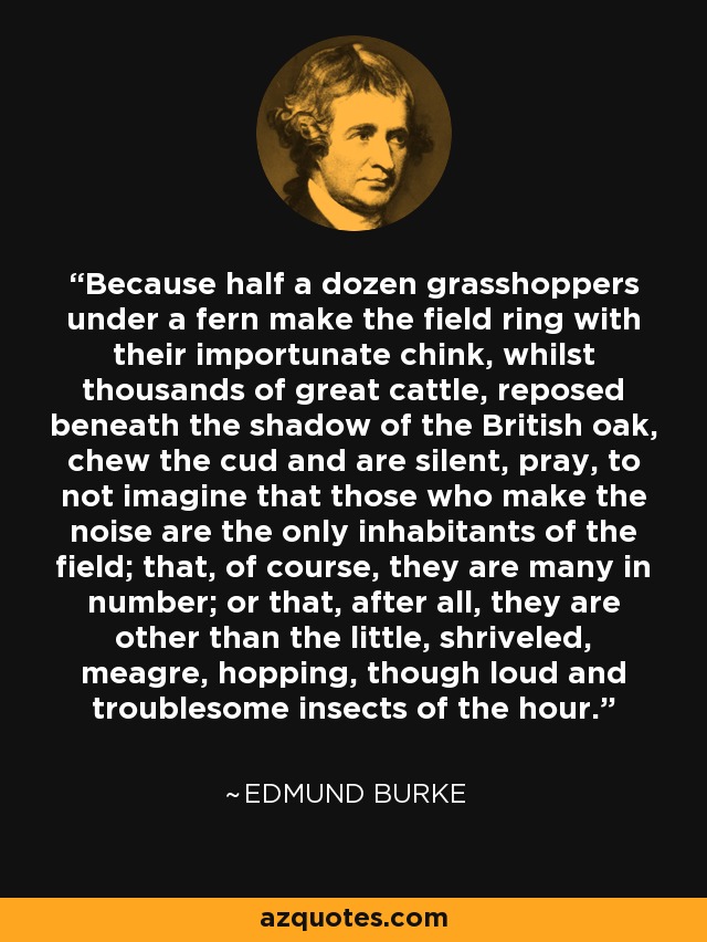 Because half a dozen grasshoppers under a fern make the field ring with their importunate chink, whilst thousands of great cattle, reposed beneath the shadow of the British oak, chew the cud and are silent, pray, to not imagine that those who make the noise are the only inhabitants of the field; that, of course, they are many in number; or that, after all, they are other than the little, shriveled, meagre, hopping, though loud and troublesome insects of the hour. - Edmund Burke