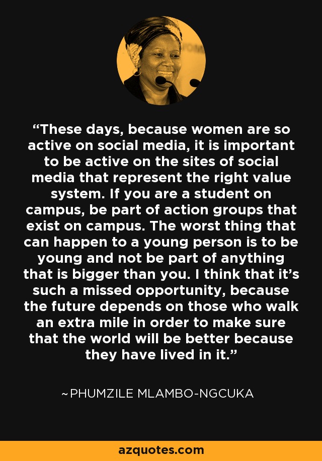 These days, because women are so active on social media, it is important to be active on the sites of social media that represent the right value system. If you are a student on campus, be part of action groups that exist on campus. The worst thing that can happen to a young person is to be young and not be part of anything that is bigger than you. I think that it's such a missed opportunity, because the future depends on those who walk an extra mile in order to make sure that the world will be better because they have lived in it. - Phumzile Mlambo-Ngcuka