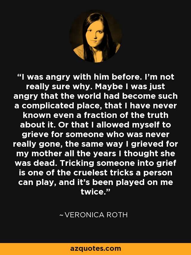 I was angry with him before. I’m not really sure why. Maybe I was just angry that the world had become such a complicated place, that I have never known even a fraction of the truth about it. Or that I allowed myself to grieve for someone who was never really gone, the same way I grieved for my mother all the years I thought she was dead. Tricking someone into grief is one of the cruelest tricks a person can play, and it’s been played on me twice. - Veronica Roth