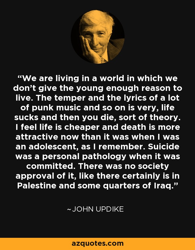 We are living in a world in which we don't give the young enough reason to live. The temper and the lyrics of a lot of punk music and so on is very, life sucks and then you die, sort of theory. I feel life is cheaper and death is more attractive now than it was when I was an adolescent, as I remember. Suicide was a personal pathology when it was committed. There was no society approval of it, like there certainly is in Palestine and some quarters of Iraq. - John Updike