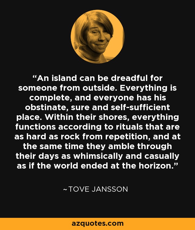 An island can be dreadful for someone from outside. Everything is complete, and everyone has his obstinate, sure and self-sufficient place. Within their shores, everything functions according to rituals that are as hard as rock from repetition, and at the same time they amble through their days as whimsically and casually as if the world ended at the horizon. - Tove Jansson