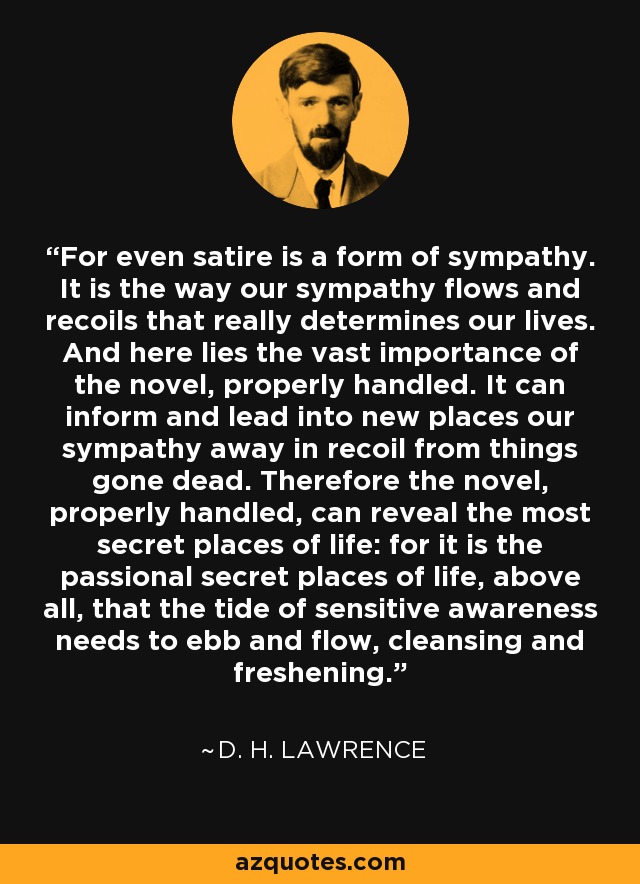 For even satire is a form of sympathy. It is the way our sympathy flows and recoils that really determines our lives. And here lies the vast importance of the novel, properly handled. It can inform and lead into new places our sympathy away in recoil from things gone dead. Therefore the novel, properly handled, can reveal the most secret places of life: for it is the passional secret places of life, above all, that the tide of sensitive awareness needs to ebb and flow, cleansing and freshening. - D. H. Lawrence