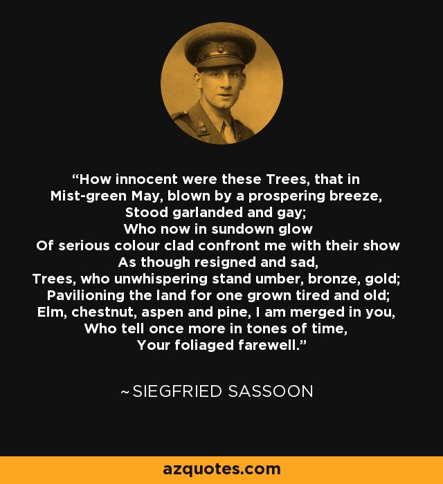 How innocent were these Trees, that in Mist-green May, blown by a prospering breeze, Stood garlanded and gay; Who now in sundown glow Of serious colour clad confront me with their show As though resigned and sad, Trees, who unwhispering stand umber, bronze, gold; Pavilioning the land for one grown tired and old; Elm, chestnut, aspen and pine, I am merged in you, Who tell once more in tones of time, Your foliaged farewell. - Siegfried Sassoon