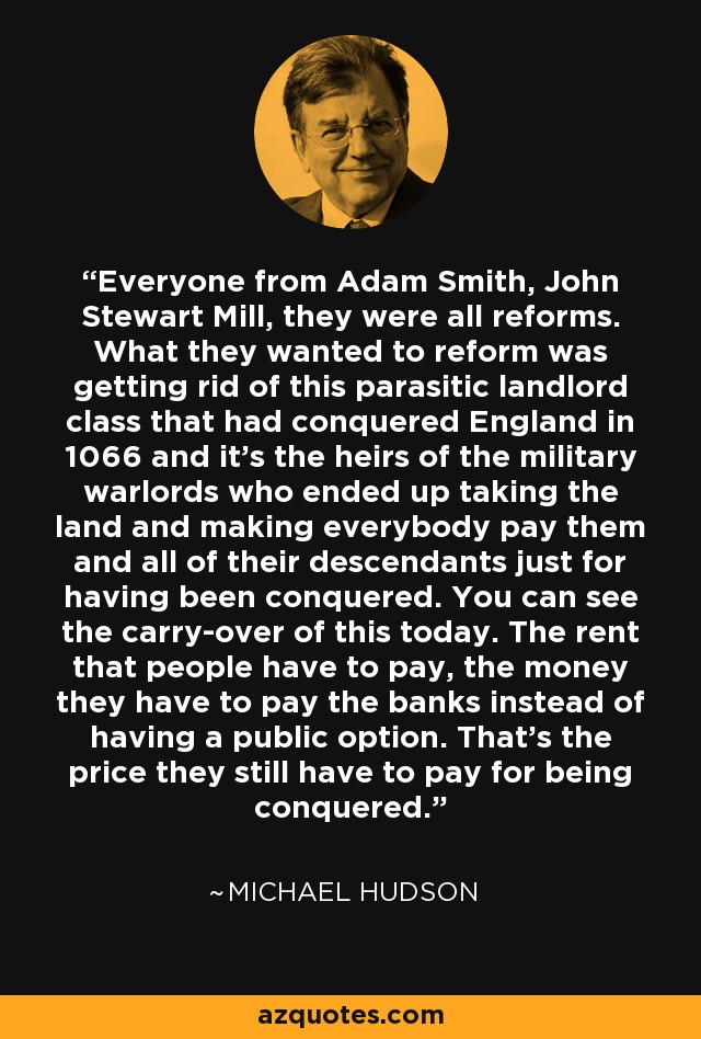 Everyone from Adam Smith, John Stewart Mill, they were all reforms. What they wanted to reform was getting rid of this parasitic landlord class that had conquered England in 1066 and it's the heirs of the military warlords who ended up taking the land and making everybody pay them and all of their descendants just for having been conquered. You can see the carry-over of this today. The rent that people have to pay, the money they have to pay the banks instead of having a public option. That's the price they still have to pay for being conquered. - Michael Hudson