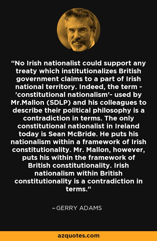 Ningún nacionalista irlandés podría apoyar ningún tratado que institucionalice las reivindicaciones del gobierno británico sobre una parte del territorio nacional irlandés. De hecho, el término - "nacionalismo constitucional"- utilizado por el Sr. Mallon (SDLP) y sus colegas para describir su filosofía política es una contradicción en los términos. El único nacionalista constitucional que existe hoy en Irlanda es Sean McBride. Él sitúa su nacionalismo en el marco de la constitucionalidad irlandesa. El Sr. Mallon, sin embargo, sitúa el suyo en el marco de la constitucionalidad británica. El nacionalismo irlandés dentro de la constitucionalidad británica es una contradicción. - Gerry Adams