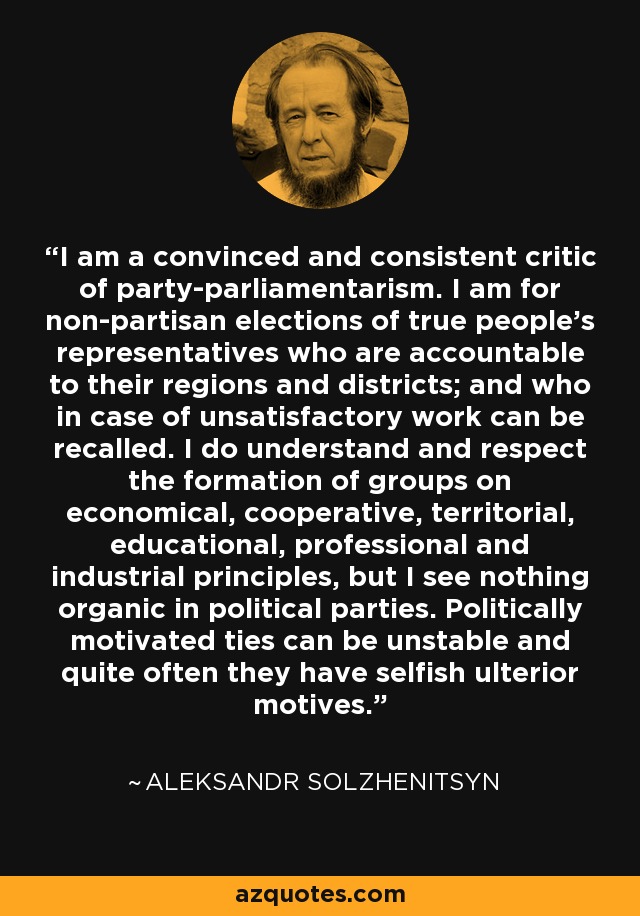 I am a convinced and consistent critic of party-parliamentarism. I am for non-partisan elections of true people's representatives who are accountable to their regions and districts; and who in case of unsatisfactory work can be recalled. I do understand and respect the formation of groups on economical, cooperative, territorial, educational, professional and industrial principles, but I see nothing organic in political parties. Politically motivated ties can be unstable and quite often they have selfish ulterior motives. - Aleksandr Solzhenitsyn