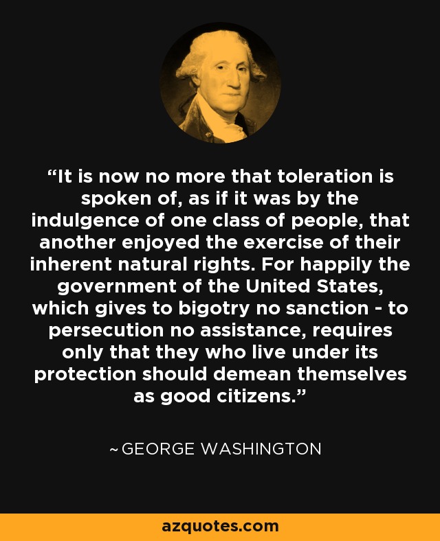 It is now no more that toleration is spoken of, as if it was by the indulgence of one class of people, that another enjoyed the exercise of their inherent natural rights. For happily the government of the United States, which gives to bigotry no sanction - to persecution no assistance, requires only that they who live under its protection should demean themselves as good citizens. - George Washington