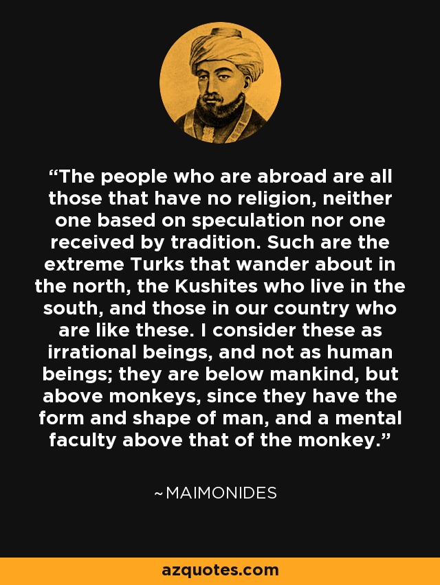 The people who are abroad are all those that have no religion, neither one based on speculation nor one received by tradition. Such are the extreme Turks that wander about in the north, the Kushites who live in the south, and those in our country who are like these. I consider these as irrational beings, and not as human beings; they are below mankind, but above monkeys, since they have the form and shape of man, and a mental faculty above that of the monkey. - Maimonides