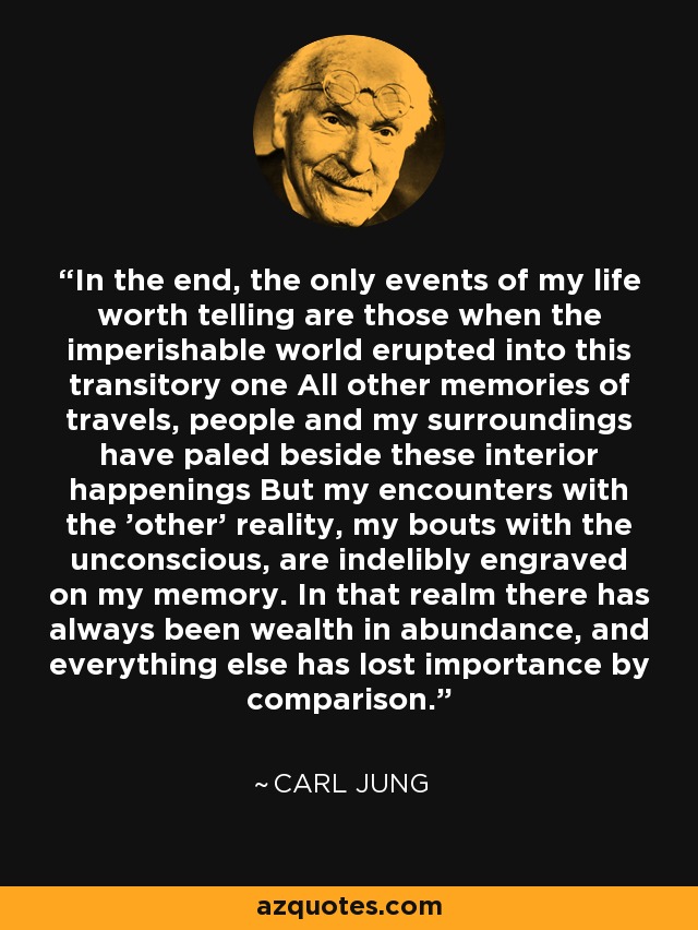 In the end, the only events of my life worth telling are those when the imperishable world erupted into this transitory one All other memories of travels, people and my surroundings have paled beside these interior happenings But my encounters with the 'other' reality, my bouts with the unconscious, are indelibly engraved on my memory. In that realm there has always been wealth in abundance, and everything else has lost importance by comparison. - Carl Jung