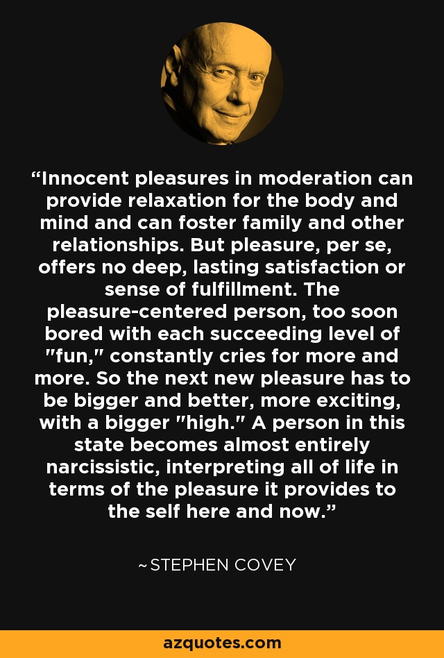 Innocent pleasures in moderation can provide relaxation for the body and mind and can foster family and other relationships. But pleasure, per se, offers no deep, lasting satisfaction or sense of fulfillment. The pleasure-centered person, too soon bored with each succeeding level of 