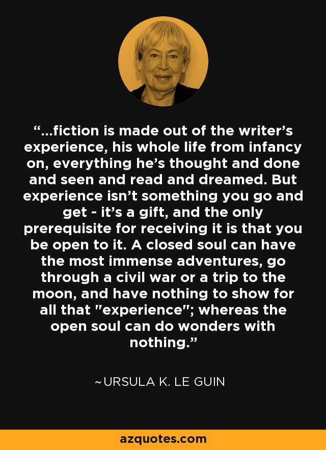 ...fiction is made out of the writer's experience, his whole life from infancy on, everything he's thought and done and seen and read and dreamed. But experience isn't something you go and get - it's a gift, and the only prerequisite for receiving it is that you be open to it. A closed soul can have the most immense adventures, go through a civil war or a trip to the moon, and have nothing to show for all that 