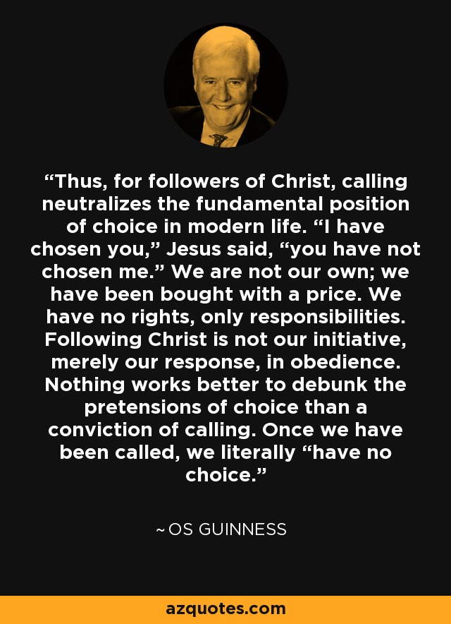 Thus, for followers of Christ, calling neutralizes the fundamental position of choice in modern life. “I have chosen you,” Jesus said, “you have not chosen me.” We are not our own; we have been bought with a price. We have no rights, only responsibilities. Following Christ is not our initiative, merely our response, in obedience. Nothing works better to debunk the pretensions of choice than a conviction of calling. Once we have been called, we literally “have no choice. - Os Guinness
