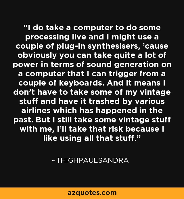 I do take a computer to do some processing live and I might use a couple of plug-in synthesisers, 'cause obviously you can take quite a lot of power in terms of sound generation on a computer that I can trigger from a couple of keyboards. And it means I don't have to take some of my vintage stuff and have it trashed by various airlines which has happened in the past. But I still take some vintage stuff with me, I'll take that risk because I like using all that stuff. - Thighpaulsandra