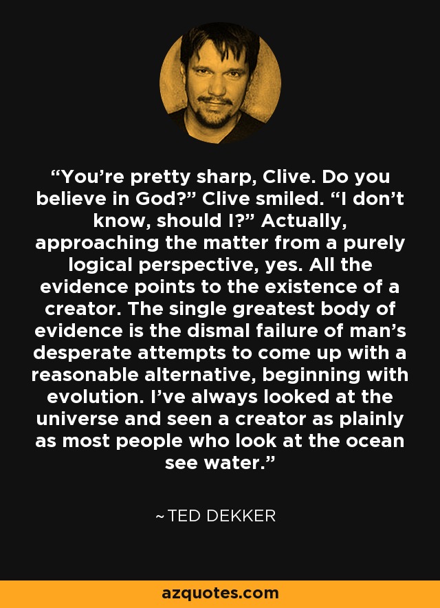 You’re pretty sharp, Clive. Do you believe in God?” Clive smiled. “I don’t know, should I?” Actually, approaching the matter from a purely logical perspective, yes. All the evidence points to the existence of a creator. The single greatest body of evidence is the dismal failure of man’s desperate attempts to come up with a reasonable alternative, beginning with evolution. I’ve always looked at the universe and seen a creator as plainly as most people who look at the ocean see water. - Ted Dekker