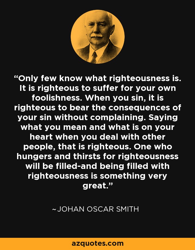 Only few know what righteousness is. It is righteous to suffer for your own foolishness. When you sin, it is righteous to bear the consequences of your sin without complaining. Saying what you mean and what is on your heart when you deal with other people, that is righteous. One who hungers and thirsts for righteousness will be filled-and being filled with righteousness is something very great. - Johan Oscar Smith