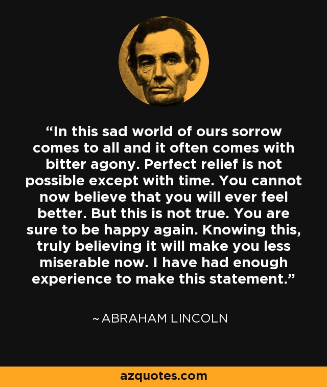 In this sad world of ours sorrow comes to all and it often comes with bitter agony. Perfect relief is not possible except with time. You cannot now believe that you will ever feel better. But this is not true. You are sure to be happy again. Knowing this, truly believing it will make you less miserable now. I have had enough experience to make this statement. - Abraham Lincoln