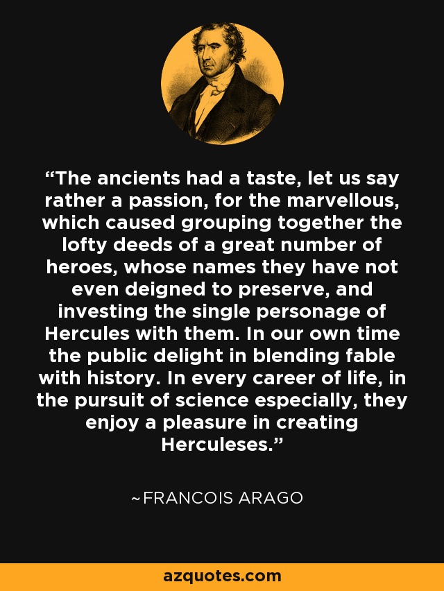 The ancients had a taste, let us say rather a passion, for the marvellous, which caused grouping together the lofty deeds of a great number of heroes, whose names they have not even deigned to preserve, and investing the single personage of Hercules with them. In our own time the public delight in blending fable with history. In every career of life, in the pursuit of science especially, they enjoy a pleasure in creating Herculeses. - Francois Arago