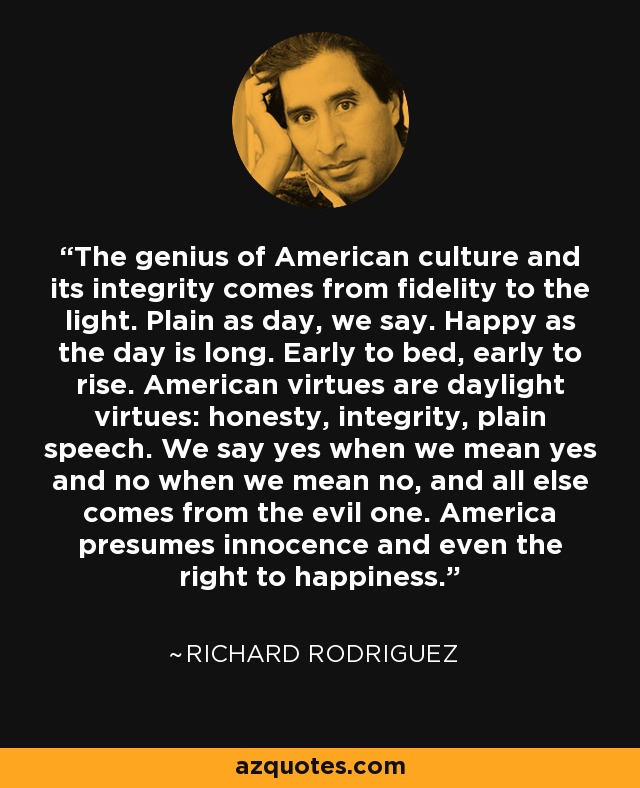 The genius of American culture and its integrity comes from fidelity to the light. Plain as day, we say. Happy as the day is long. Early to bed, early to rise. American virtues are daylight virtues: honesty, integrity, plain speech. We say yes when we mean yes and no when we mean no, and all else comes from the evil one. America presumes innocence and even the right to happiness. - Richard Rodriguez