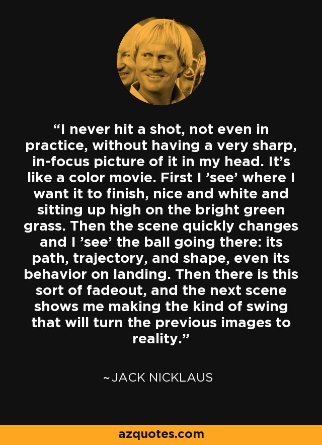 I never hit a shot, not even in practice, without having a very sharp, in-focus picture of it in my head. It's like a color movie. First I 'see' where I want it to finish, nice and white and sitting up high on the bright green grass. Then the scene quickly changes and I 'see' the ball going there: its path, trajectory, and shape, even its behavior on landing. Then there is this sort of fadeout, and the next scene shows me making the kind of swing that will turn the previous images to reality. - Jack Nicklaus