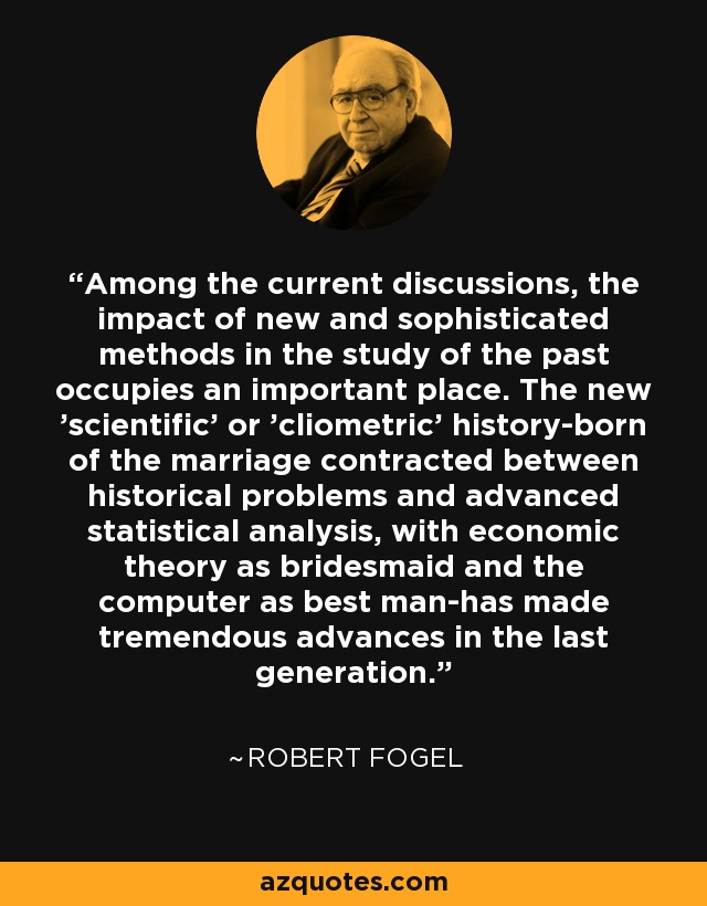 Among the current discussions, the impact of new and sophisticated methods in the study of the past occupies an important place. The new 'scientific' or 'cliometric' history-born of the marriage contracted between historical problems and advanced statistical analysis, with economic theory as bridesmaid and the computer as best man-has made tremendous advances in the last generation. - Robert Fogel