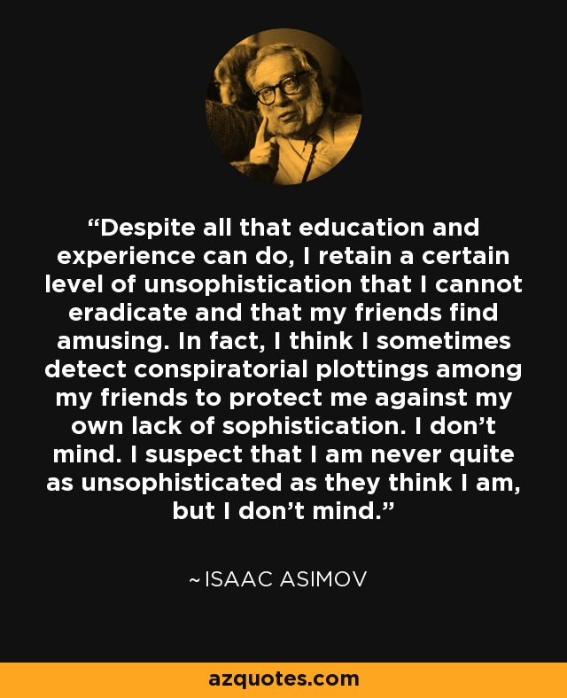 Despite all that education and experience can do, I retain a certain level of unsophistication that I cannot eradicate and that my friends find amusing. In fact, I think I sometimes detect conspiratorial plottings among my friends to protect me against my own lack of sophistication. I don't mind. I suspect that I am never quite as unsophisticated as they think I am, but I don't mind. - Isaac Asimov