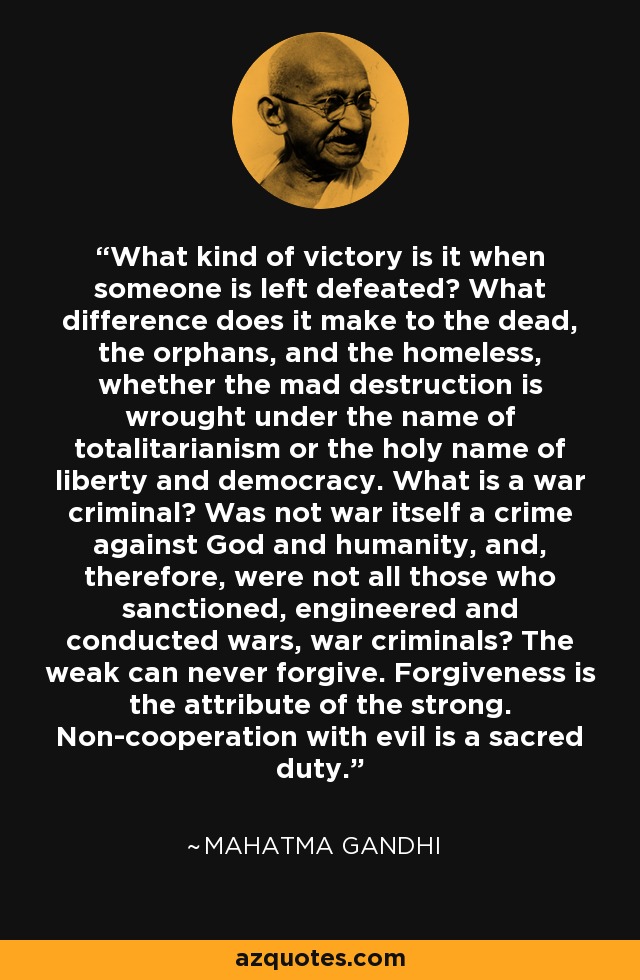 ¿Qué clase de victoria es cuando alguien queda derrotado? ¿Qué diferencia hay para los muertos, los huérfanos y los desamparados, si la loca destrucción se lleva a cabo en nombre del totalitarismo o en el sagrado nombre de la libertad y la democracia? ¿Qué es un criminal de guerra? ¿Acaso no es la guerra en sí misma un crimen contra Dios y la humanidad y, por tanto, no son criminales de guerra todos aquellos que sancionan, diseñan y dirigen guerras? Los débiles nunca pueden perdonar. El perdón es atributo de los fuertes. No cooperar con el mal es un deber sagrado. - Mahatma Gandhi
