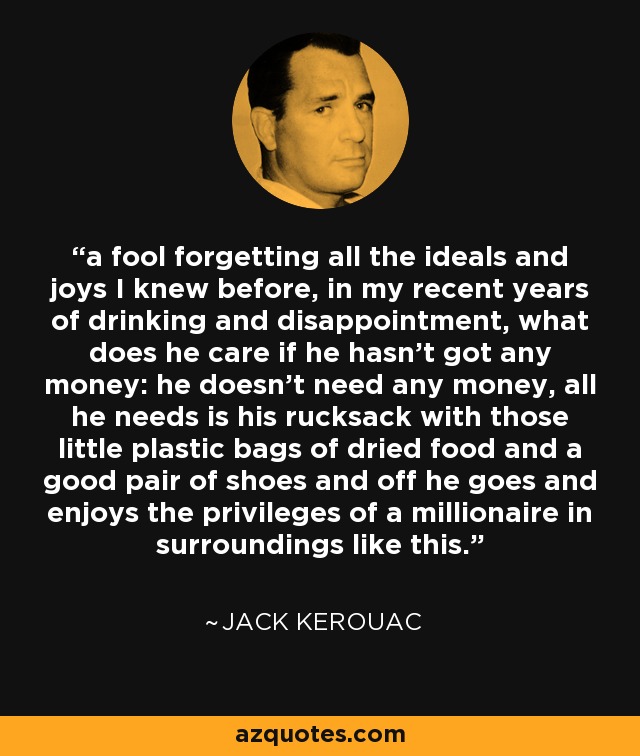 a fool forgetting all the ideals and joys I knew before, in my recent years of drinking and disappointment, what does he care if he hasn't got any money: he doesn't need any money, all he needs is his rucksack with those little plastic bags of dried food and a good pair of shoes and off he goes and enjoys the privileges of a millionaire in surroundings like this. - Jack Kerouac