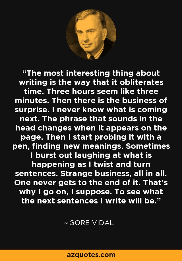 Lo más interesante de escribir es la forma en que borra el tiempo. Tres horas parecen tres minutos. Luego está la sorpresa. Nunca sé lo que viene a continuación. La frase que suena en la cabeza cambia cuando aparece en la página. Entonces empiezo a sondearla con el bolígrafo, encontrando nuevos significados. A veces me río a carcajadas de lo que ocurre mientras retuerzo las frases. Es un asunto extraño. Uno nunca llega al final. Por eso sigo, supongo. Para ver cuáles serán las próximas frases que escriba. - Gore Vidal