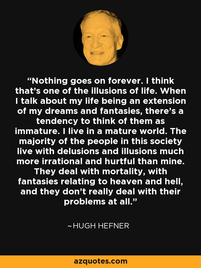 Nothing goes on forever. I think that's one of the illusions of life. When I talk about my life being an extension of my dreams and fantasies, there's a tendency to think of them as immature. I live in a mature world. The majority of the people in this society live with delusions and illusions much more irrational and hurtful than mine. They deal with mortality, with fantasies relating to heaven and hell, and they don't really deal with their problems at all. - Hugh Hefner