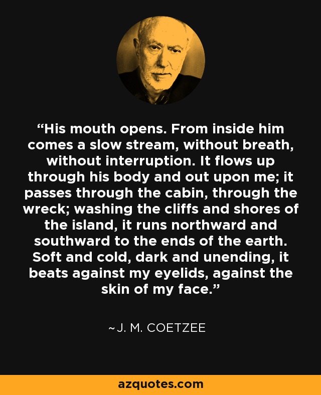 His mouth opens. From inside him comes a slow stream, without breath, without interruption. It flows up through his body and out upon me; it passes through the cabin, through the wreck; washing the cliffs and shores of the island, it runs northward and southward to the ends of the earth. Soft and cold, dark and unending, it beats against my eyelids, against the skin of my face. - J. M. Coetzee