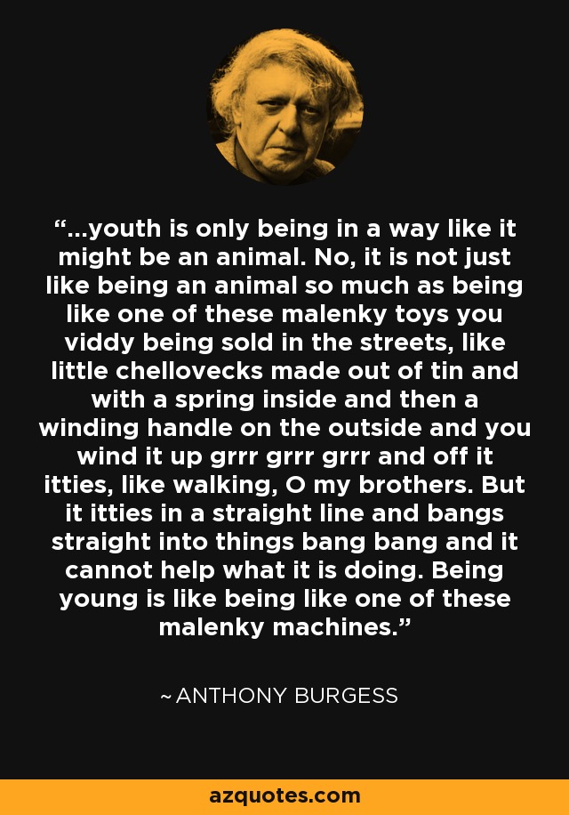 ...youth is only being in a way like it might be an animal. No, it is not just like being an animal so much as being like one of these malenky toys you viddy being sold in the streets, like little chellovecks made out of tin and with a spring inside and then a winding handle on the outside and you wind it up grrr grrr grrr and off it itties, like walking, O my brothers. But it itties in a straight line and bangs straight into things bang bang and it cannot help what it is doing. Being young is like being like one of these malenky machines. - Anthony Burgess