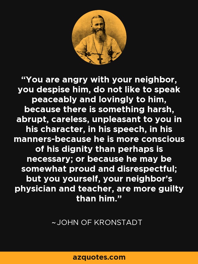 You are angry with your neighbor, you despise him, do not like to speak peaceably and lovingly to him, because there is something harsh, abrupt, careless, unpleasant to you in his character, in his speech, in his manners-because he is more conscious of his dignity than perhaps is necessary; or because he may be somewhat proud and disrespectful; but you yourself, your neighbor's physician and teacher, are more guilty than him. - John of Kronstadt