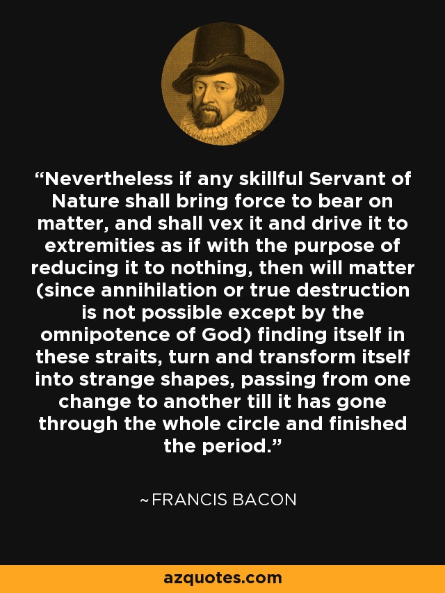 Nevertheless if any skillful Servant of Nature shall bring force to bear on matter, and shall vex it and drive it to extremities as if with the purpose of reducing it to nothing, then will matter (since annihilation or true destruction is not possible except by the omnipotence of God) finding itself in these straits, turn and transform itself into strange shapes, passing from one change to another till it has gone through the whole circle and finished the period. - Francis Bacon