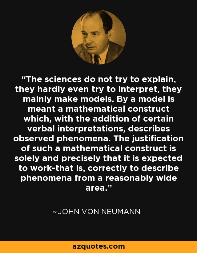 The sciences do not try to explain, they hardly even try to interpret, they mainly make models. By a model is meant a mathematical construct which, with the addition of certain verbal interpretations, describes observed phenomena. The justification of such a mathematical construct is solely and precisely that it is expected to work-that is, correctly to describe phenomena from a reasonably wide area. - John von Neumann