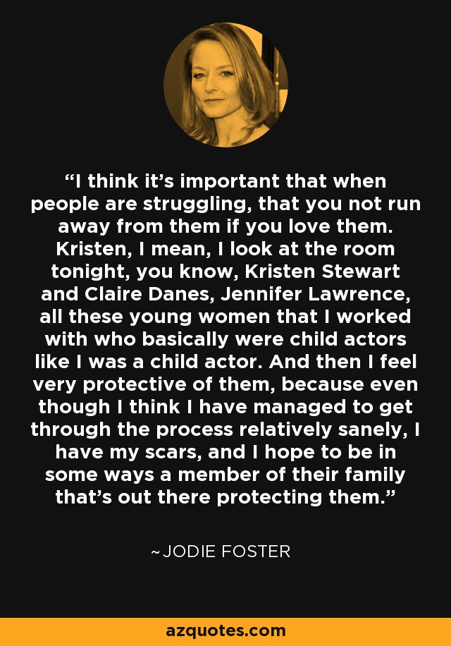 Creo que es importante que cuando la gente está luchando, que no huyas de ellos si los amas. Kristen, quiero decir, miro a la habitación esta noche, ya sabes, Kristen Stewart y Claire Danes, Jennifer Lawrence, todas estas mujeres jóvenes con las que he trabajado que básicamente eran niños actores como yo era un niño actor. Y me siento muy protector con ellas, porque aunque creo que he conseguido superar el proceso con relativa cordura, tengo mis cicatrices, y espero ser en cierto modo un miembro de su familia que está ahí fuera protegiéndolas. - Jodie Foster