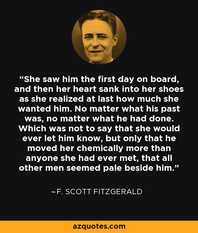 She saw him the first day on board, and then her heart sank into her shoes as she realized at last how much she wanted him. No matter what his past was, no matter what he had done. Which was not to say that she would ever let him know, but only that he moved her chemically more than anyone she had ever met, that all other men seemed pale beside him. - F. Scott Fitzgerald