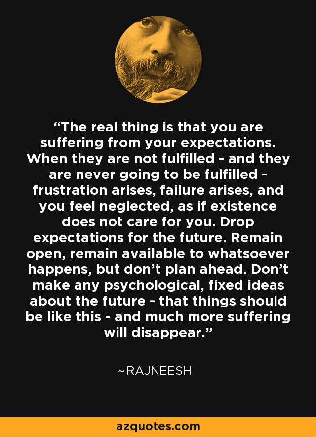 The real thing is that you are suffering from your expectations. When they are not fulfilled - and they are never going to be fulfilled - frustration arises, failure arises, and you feel neglected, as if existence does not care for you. Drop expectations for the future. Remain open, remain available to whatsoever happens, but don't plan ahead. Don't make any psychological, fixed ideas about the future - that things should be like this - and much more suffering will disappear. - Rajneesh