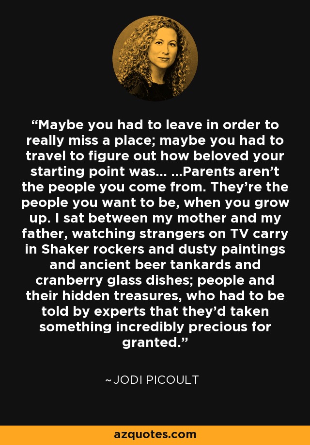 Maybe you had to leave in order to really miss a place; maybe you had to travel to figure out how beloved your starting point was... ...Parents aren't the people you come from. They're the people you want to be, when you grow up. I sat between my mother and my father, watching strangers on TV carry in Shaker rockers and dusty paintings and ancient beer tankards and cranberry glass dishes; people and their hidden treasures, who had to be told by experts that they'd taken something incredibly precious for granted. - Jodi Picoult