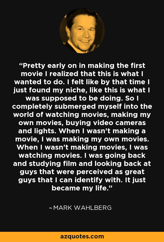 Pretty early on in making the first movie I realized that this is what I wanted to do. I felt like by that time I just found my niche, like this is what I was supposed to be doing. So I completely submerged myself into the world of watching movies, making my own movies, buying video cameras and lights. When I wasn't making a movie, I was making my own movies. When I wasn't making movies, I was watching movies. I was going back and studying film and looking back at guys that were perceived as great guys that I can identify with. It just became my life. - Mark Wahlberg