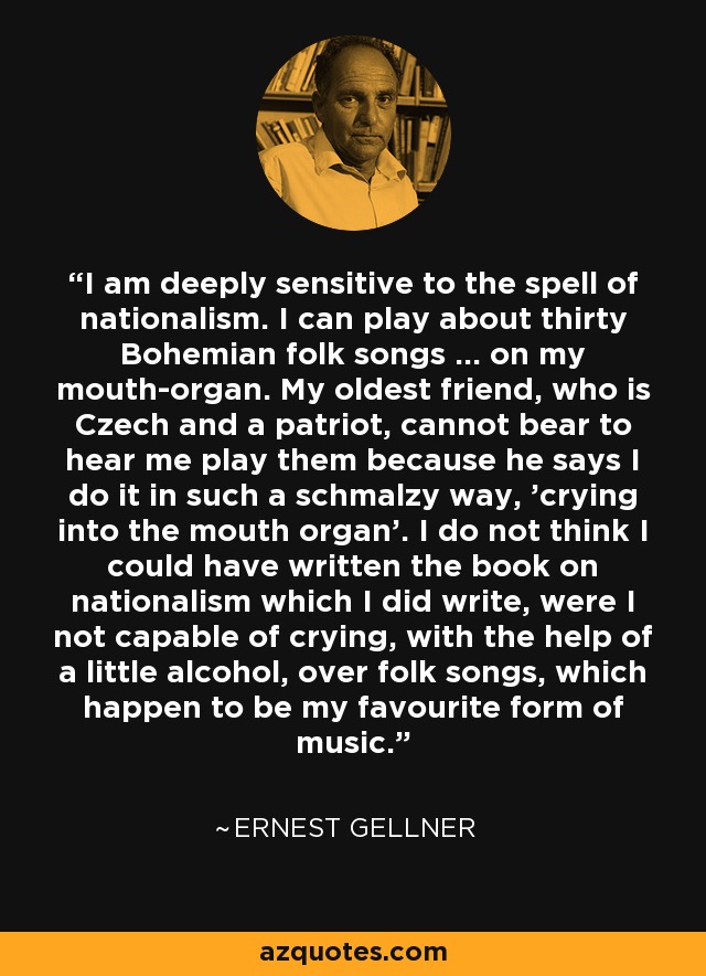 I am deeply sensitive to the spell of nationalism. I can play about thirty Bohemian folk songs ... on my mouth-organ. My oldest friend, who is Czech and a patriot, cannot bear to hear me play them because he says I do it in such a schmalzy way, 'crying into the mouth organ'. I do not think I could have written the book on nationalism which I did write, were I not capable of crying, with the help of a little alcohol, over folk songs, which happen to be my favourite form of music. - Ernest Gellner