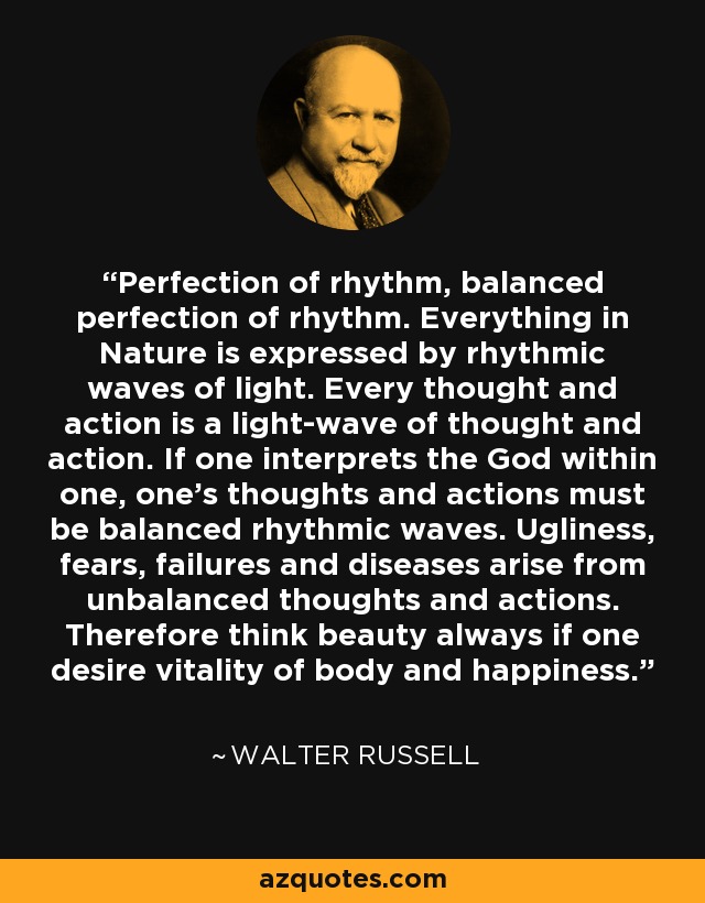 Perfección del ritmo, perfección equilibrada del ritmo. Todo en la Naturaleza se expresa por ondas rítmicas de luz. Cada pensamiento y acción es una onda luminosa de pensamiento y acción. Si uno interpreta al Dios que lleva dentro, sus pensamientos y acciones deben ser ondas rítmicas equilibradas. La fealdad, los miedos, los fracasos y las enfermedades surgen de pensamientos y acciones desequilibrados. Por lo tanto, piensa siempre en la belleza si deseas la vitalidad del cuerpo y la felicidad. - Walter Russell