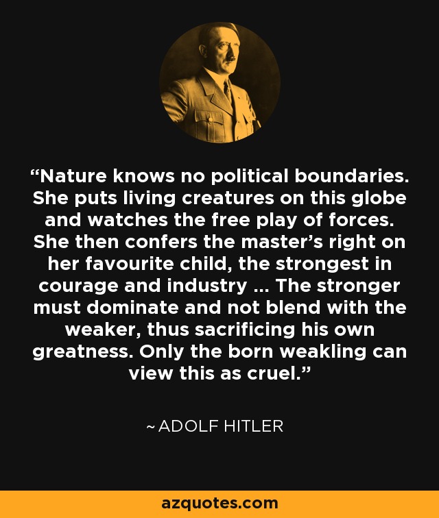 Nature knows no political boundaries. She puts living creatures on this globe and watches the free play of forces. She then confers the master's right on her favourite child, the strongest in courage and industry ... The stronger must dominate and not blend with the weaker, thus sacrificing his own greatness. Only the born weakling can view this as cruel. - Adolf Hitler