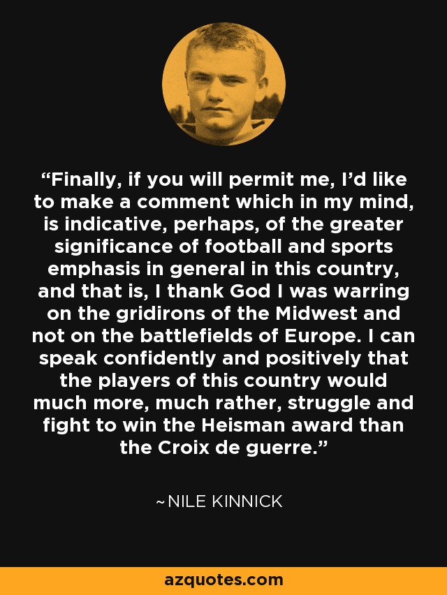 Finally, if you will permit me, I'd like to make a comment which in my mind, is indicative, perhaps, of the greater significance of football and sports emphasis in general in this country, and that is, I thank God I was warring on the gridirons of the Midwest and not on the battlefields of Europe. I can speak confidently and positively that the players of this country would much more, much rather, struggle and fight to win the Heisman award than the Croix de guerre. - Nile Kinnick