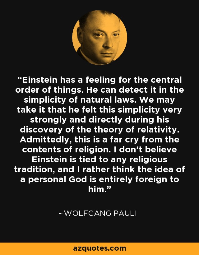 Einstein has a feeling for the central order of things. He can detect it in the simplicity of natural laws. We may take it that he felt this simplicity very strongly and directly during his discovery of the theory of relativity. Admittedly, this is a far cry from the contents of religion. I don't believe Einstein is tied to any religious tradition, and I rather think the idea of a personal God is entirely foreign to him. - Wolfgang Pauli