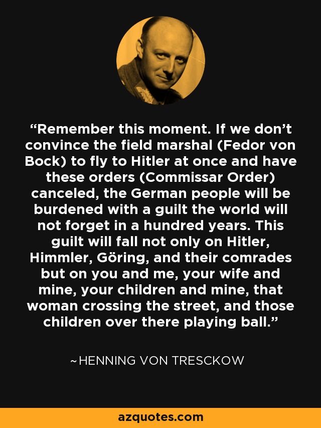 Remember this moment. If we don't convince the field marshal (Fedor von Bock) to fly to Hitler at once and have these orders (Commissar Order) canceled, the German people will be burdened with a guilt the world will not forget in a hundred years. This guilt will fall not only on Hitler, Himmler, Göring, and their comrades but on you and me, your wife and mine, your children and mine, that woman crossing the street, and those children over there playing ball. - Henning von Tresckow