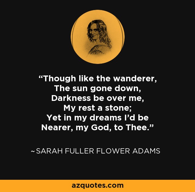 Though like the wanderer, The sun gone down, Darkness be over me, My rest a stone; Yet in my dreams I'd be Nearer, my God, to Thee. - Sarah Fuller Flower Adams