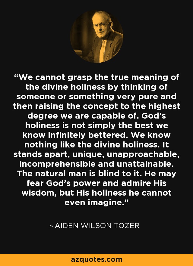 We cannot grasp the true meaning of the divine holiness by thinking of someone or something very pure and then raising the concept to the highest degree we are capable of. God's holiness is not simply the best we know infinitely bettered. We know nothing like the divine holiness. It stands apart, unique, unapproachable, incomprehensible and unattainable. The natural man is blind to it. He may fear God's power and admire His wisdom, but His holiness he cannot even imagine. - Aiden Wilson Tozer