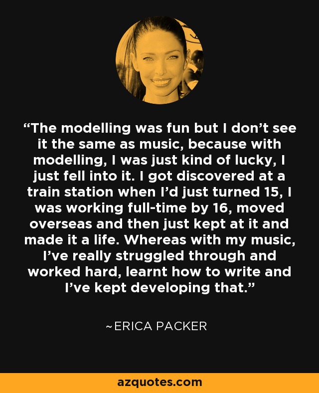 The modelling was fun but I don't see it the same as music, because with modelling, I was just kind of lucky, I just fell into it. I got discovered at a train station when I'd just turned 15, I was working full-time by 16, moved overseas and then just kept at it and made it a life. Whereas with my music, I've really struggled through and worked hard, learnt how to write and I've kept developing that. - Erica Packer